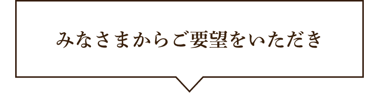 さらにみなさんからご要望をいただき
