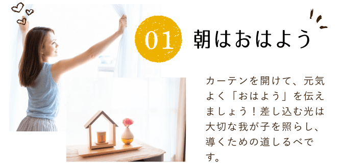 朝はおはよう。カーテンを開けて、元気よく「おはよう」を伝えましょう！差し込む光は大切な我が子を照らし、導くための道しるべです。
