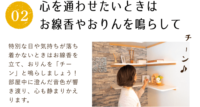 心を通わせたいときはお線香やおりんを鳴らして。特別な日や気持ちが落ち着かないときはお線香を立て、おりんを「チーン」と鳴らしましょう！部屋中に澄んだ音色が響き渡り、心も静まりかえります。
